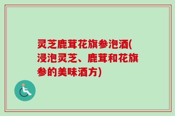 灵芝鹿茸花旗参泡酒(浸泡灵芝、鹿茸和花旗参的美味酒方) 灵芝鹿茸花旗参泡酒(浸泡灵芝、鹿茸和花旗参的美味酒方)