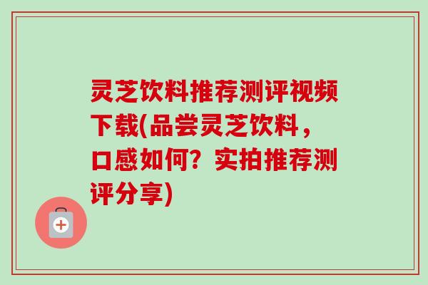 灵芝饮料推荐测评视频下载(品尝灵芝饮料,口感如何?实拍推荐测评分享) 灵芝饮料推荐测评视频下载(品尝灵芝饮料,口感如何?实拍推荐测评分享)