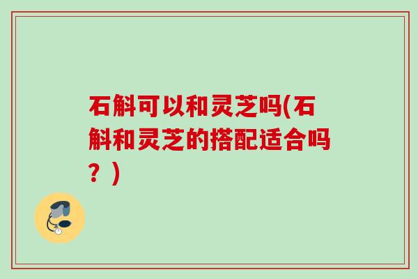 石斛可以和灵芝吗(石斛和灵芝的搭配适合吗？)
