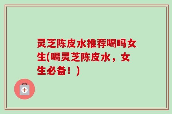灵芝陈皮水推荐喝吗女生(喝灵芝陈皮水，女生必备！)