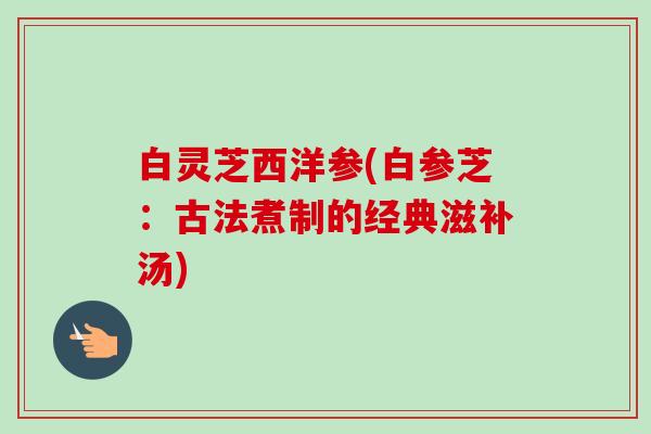 白灵芝西洋参(白参芝:古法煮制的经典滋补汤) 白灵芝西洋参(白参芝:古法煮制的经典滋补汤)