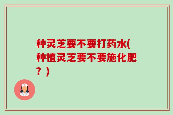 种灵芝要不要打药水(种植灵芝要不要施化肥？)