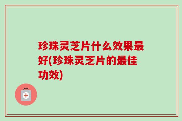 珍珠灵芝片什么效果好(珍珠灵芝片的佳功效)