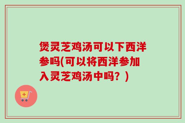 煲灵芝鸡汤可以下西洋参吗(可以将西洋参加入灵芝鸡汤中吗?) 煲灵芝鸡汤可以下西洋参吗(可以将西洋参加入灵芝鸡汤中吗?)