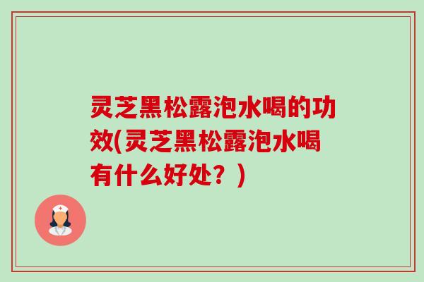 灵芝黑松露泡水喝的功效(灵芝黑松露泡水喝有什么好处?) 灵芝黑松露泡水喝的功效(灵芝黑松露泡水喝有什么好处?)