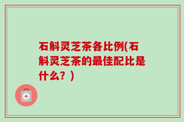 石斛灵芝茶各比例(石斛灵芝茶的佳配比是什么？)