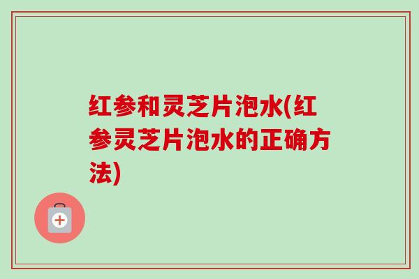 红参和灵芝片泡水(红参灵芝片泡水的正确方法) 红参和灵芝片泡水(红参灵芝片泡水的正确方法)