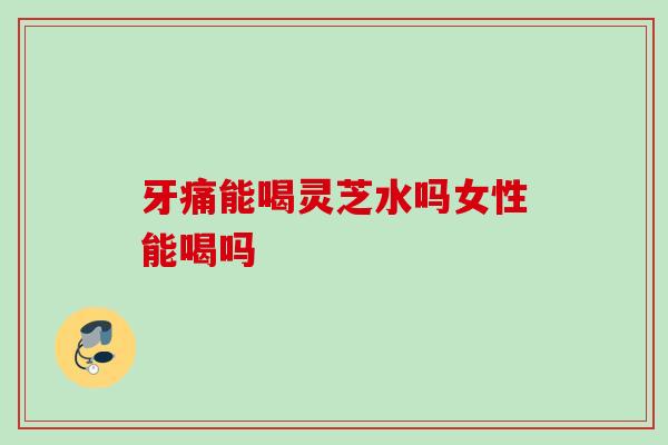 牙痛能喝灵芝水吗女性能喝吗 牙痛能喝灵芝水吗女性能喝吗