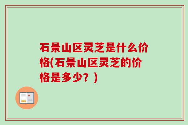 石景山区灵芝是什么价格(石景山区灵芝的价格是多少?) 石景山区灵芝是什么价格(石景山区灵芝的价格是多少?)