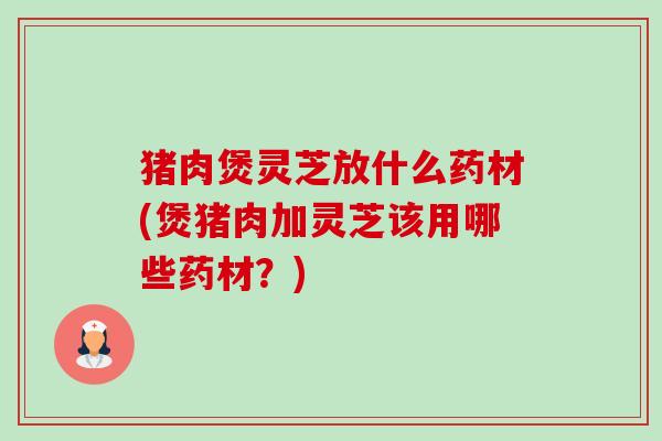 猪肉煲灵芝放什么药材(煲猪肉加灵芝该用哪些药材？)