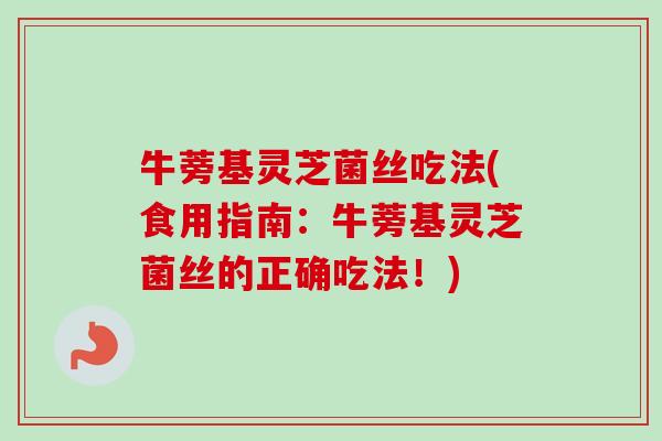 牛蒡基灵芝菌丝吃法(食用指南:牛蒡基灵芝菌丝的正确吃法!) 牛蒡基灵芝菌丝吃法(食用指南:牛蒡基灵芝菌丝的正确吃法!)