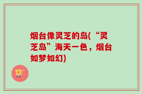 烟台像灵芝的岛(“灵芝岛”海天一色，烟台如梦如幻)