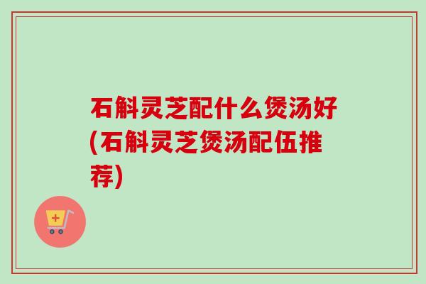 石斛灵芝配什么煲汤好(石斛灵芝煲汤配伍推荐) 石斛灵芝配什么煲汤好(石斛灵芝煲汤配伍推荐)