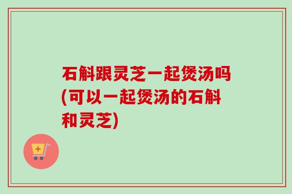 石斛跟灵芝一起煲汤吗(可以一起煲汤的石斛和灵芝)