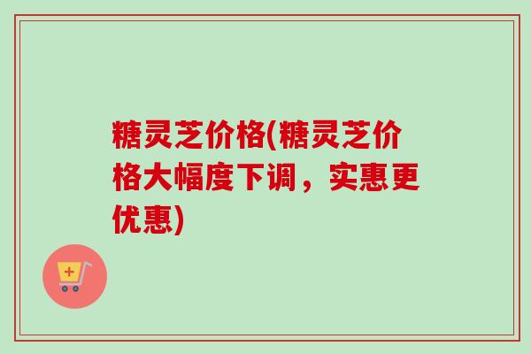 糖灵芝价格(糖灵芝价格大幅度下调,实惠更优惠) 糖灵芝价格(糖灵芝价格大幅度下调,实惠更优惠)