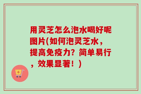 用灵芝怎么泡水喝好呢图片(如何泡灵芝水,提高免疫力?简单易行,效果显著!) 用灵芝怎么泡水喝好呢图片(如何泡灵芝水,提高免疫力?简单易行,效果显著!)
