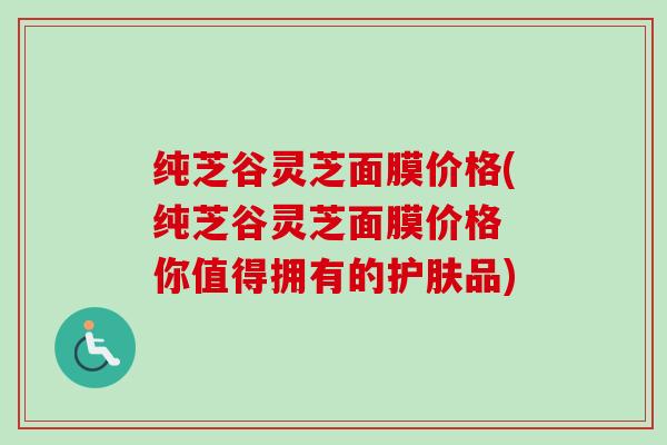 纯芝谷灵芝面膜价格(纯芝谷灵芝面膜价格 你值得拥有的护肤品) 纯芝谷灵芝面膜价格(纯芝谷灵芝面膜价格 你值得拥有的护肤品)