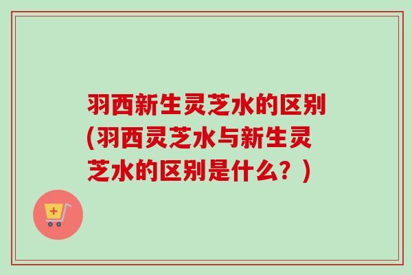 羽西新生灵芝水的区别(羽西灵芝水与新生灵芝水的区别是什么?) 羽西新生灵芝水的区别(羽西灵芝水与新生灵芝水的区别是什么?)