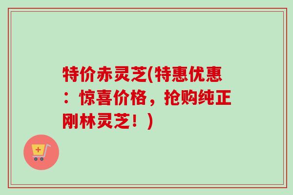 特价赤灵芝(特惠优惠:惊喜价格,抢购纯正刚林灵芝!) 特价赤灵芝(特惠优惠:惊喜价格,抢购纯正刚林灵芝!)