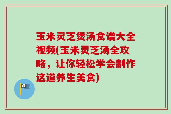 玉米灵芝煲汤食谱大全视频(玉米灵芝汤全攻略,让你轻松学会制作这道养生美食) 玉米灵芝煲汤食谱大全视频(玉米灵芝汤全攻略,让你轻松学会制作这道养生美食)