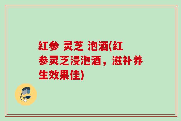 红参 灵芝 泡酒(红参灵芝浸泡酒,滋补养生效果佳) 红参 灵芝 泡酒(红参灵芝浸泡酒,滋补养生效果佳)