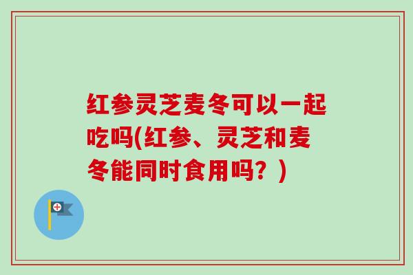 红参灵芝麦冬可以一起吃吗(红参、灵芝和麦冬能同时食用吗?) 红参灵芝麦冬可以一起吃吗(红参、灵芝和麦冬能同时食用吗?)