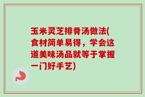 玉米灵芝排骨汤做法(食材简单易得，学会这道美味汤品就等于掌握一门好手艺)