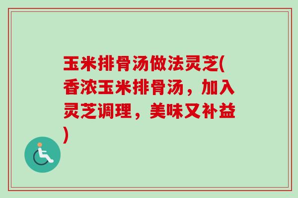 玉米排骨汤做法灵芝(香浓玉米排骨汤,加入灵芝调理,美味又补益) 玉米排骨汤做法灵芝(香浓玉米排骨汤,加入灵芝调理,美味又补益)