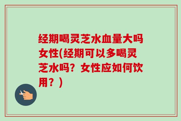 经期喝灵芝水量大吗女性(经期可以多喝灵芝水吗?女性应如何饮用?) 经期喝灵芝水量大吗女性(经期可以多喝灵芝水吗?女性应如何饮用?)