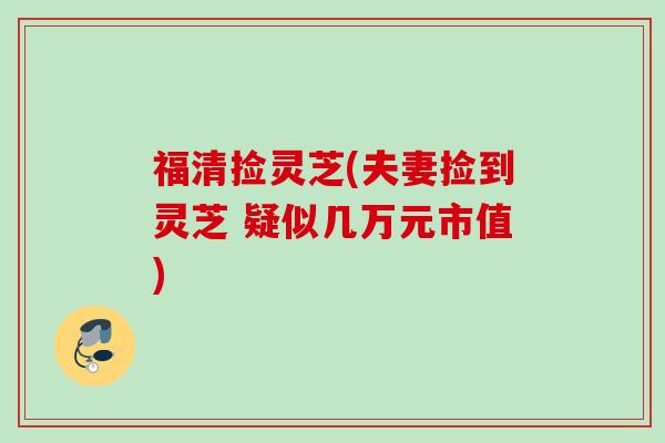 福清捡灵芝(夫妻捡到灵芝 疑似几万元市值) 福清捡灵芝(夫妻捡到灵芝 疑似几万元市值)