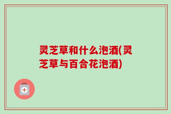 灵芝草和什么泡酒(灵芝草与百合花泡酒) 灵芝草和什么泡酒(灵芝草与百合花泡酒)
