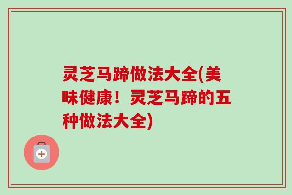 灵芝马蹄做法大全(美味健康!灵芝马蹄的五种做法大全) 灵芝马蹄做法大全(美味健康!灵芝马蹄的五种做法大全)