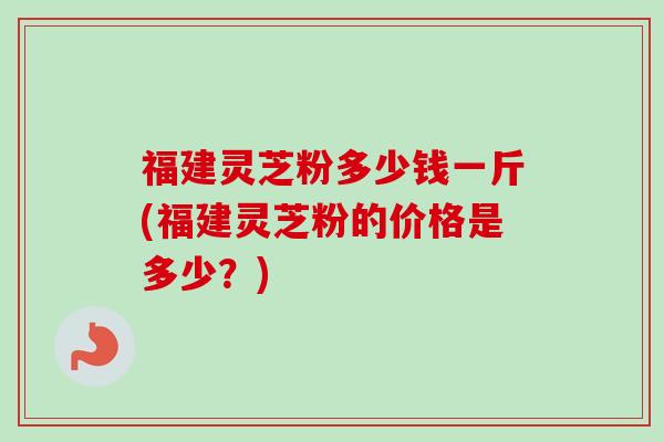 福建灵芝粉多少钱一斤(福建灵芝粉的价格是多少?) 福建灵芝粉多少钱一斤(福建灵芝粉的价格是多少?)