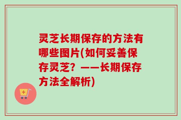灵芝长期保存的方法有哪些图片(如何妥善保存灵芝?——长期保存方法全解析) 灵芝长期保存的方法有哪些图片(如何妥善保存灵芝?——长期保存方法全解析)