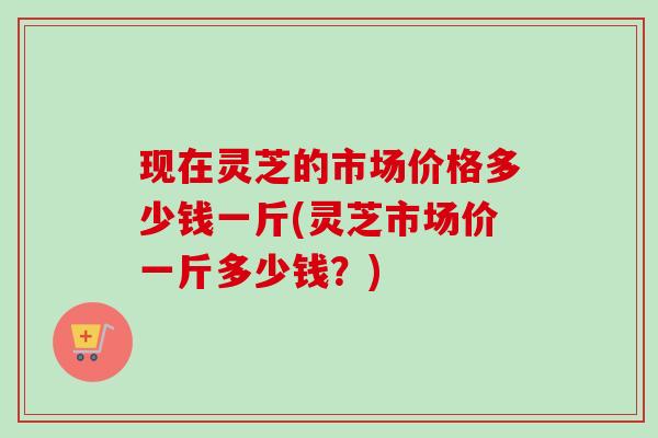 现在灵芝的市场价格多少钱一斤(灵芝市场价一斤多少钱?) 现在灵芝的市场价格多少钱一斤(灵芝市场价一斤多少钱?)