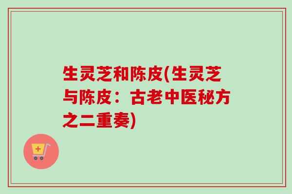 生灵芝和陈皮(生灵芝与陈皮:古老中医秘方之二重奏) 生灵芝和陈皮(生灵芝与陈皮:古老中医秘方之二重奏)