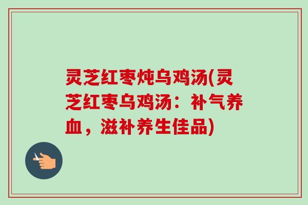 灵芝红枣炖乌鸡汤(灵芝红枣乌鸡汤：，滋补养生佳品)