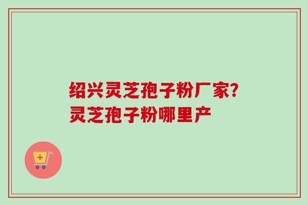 绍兴灵芝孢子粉厂家?灵芝孢子粉哪里产 绍兴灵芝孢子粉厂家?灵芝孢子粉哪里产