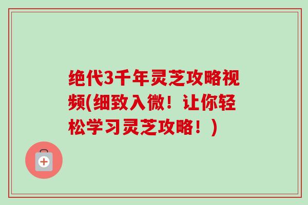 绝代3千年灵芝攻略视频(细致入微!让你轻松学习灵芝攻略!) 绝代3千年灵芝攻略视频(细致入微!让你轻松学习灵芝攻略!)