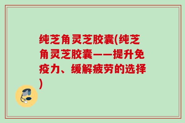 纯芝角灵芝胶囊(纯芝角灵芝胶囊——提升免疫力、缓解疲劳的选择) 纯芝角灵芝胶囊(纯芝角灵芝胶囊——提升免疫力、缓解疲劳的选择)