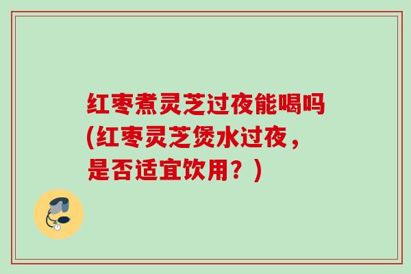 红枣煮灵芝过夜能喝吗(红枣灵芝煲水过夜，是否适宜饮用？)