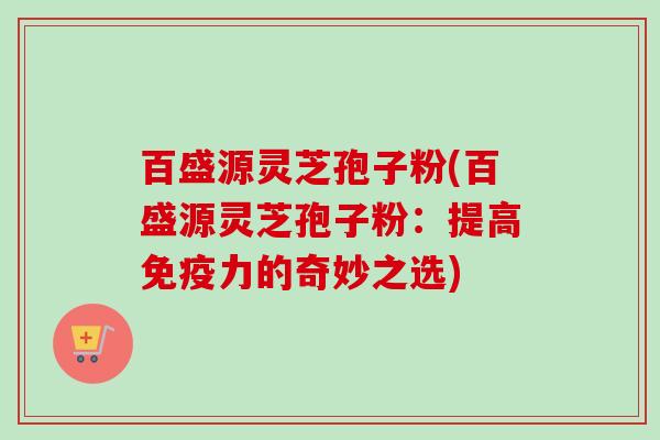 百盛源灵芝孢子粉(百盛源灵芝孢子粉:提高免疫力的奇妙之选) 百盛源灵芝孢子粉(百盛源灵芝孢子粉:提高免疫力的奇妙之选)