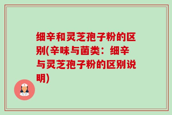 细辛和灵芝孢子粉的区别(辛味与菌类：细辛与灵芝孢子粉的区别说明)