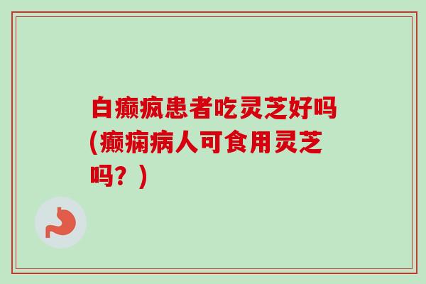 白癫疯患者吃灵芝好吗(癫痫人可食用灵芝吗？)