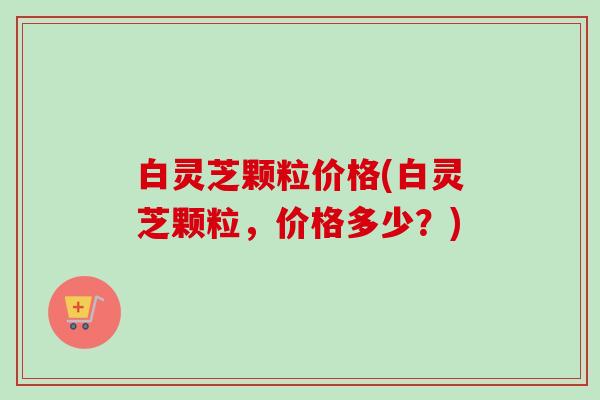 白灵芝颗粒价格(白灵芝颗粒,价格多少?) 白灵芝颗粒价格(白灵芝颗粒,价格多少?)