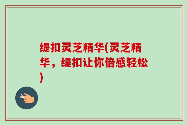 缇扣灵芝精华(灵芝精华,缇扣让你倍感轻松) 缇扣灵芝精华(灵芝精华,缇扣让你倍感轻松)