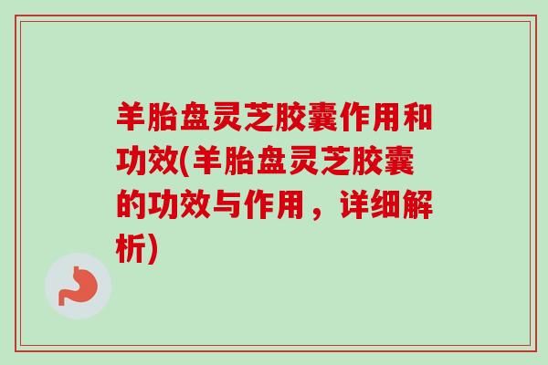 羊胎盘灵芝胶囊作用和功效(羊胎盘灵芝胶囊的功效与作用,详细解析) 羊胎盘灵芝胶囊作用和功效(羊胎盘灵芝胶囊的功效与作用,详细解析)