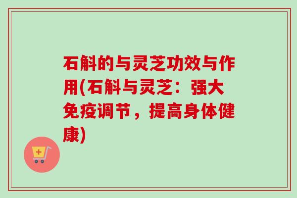 石斛的与灵芝功效与作用(石斛与灵芝：强大免疫调节，提高身体健康)