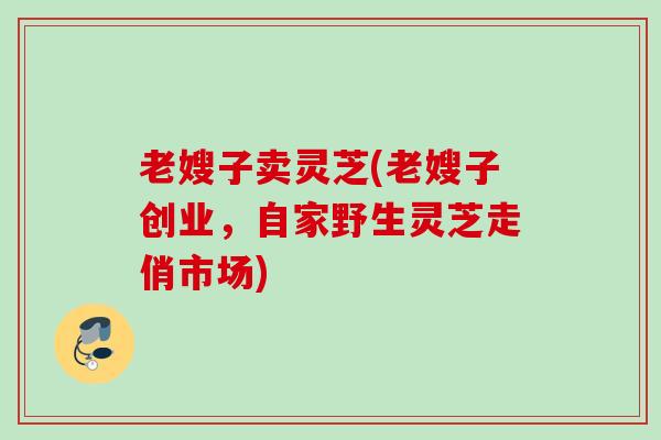 老嫂子卖灵芝(老嫂子创业，自家野生灵芝走俏市场)