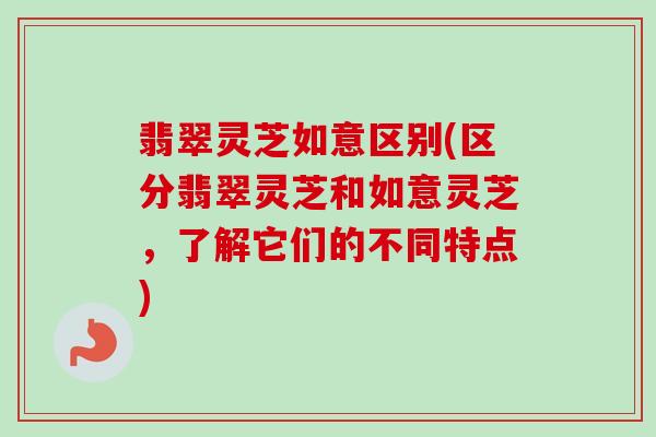 翡翠灵芝如意区别(区分翡翠灵芝和如意灵芝,了解它们的不同特点) 翡翠灵芝如意区别(区分翡翠灵芝和如意灵芝,了解它们的不同特点)